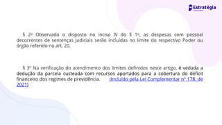 § 2o Observado o disposto no inciso IV do § 1o, as despesas com pessoal
decorrentes de sentenças judiciais serão incluídas no limite do respectivo Poder ou
órgão referido no art. 20.
§ 3º Na verificação do atendimento dos limites definidos neste artigo, é vedada a
dedução da parcela custeada com recursos aportados para a cobertura do déficit
financeiro dos regimes de previdência. (Incluído pela Lei Complementar nº 178, de
2021)
 