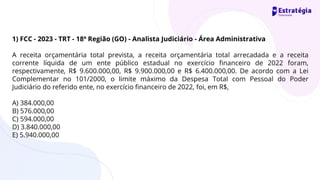 1) FCC - 2023 - TRT - 18ª Região (GO) - Analista Judiciário - Área Administrativa
A receita orçamentária total prevista, a receita orçamentária total arrecadada e a receita
corrente líquida de um ente público estadual no exercício financeiro de 2022 foram,
respectivamente, R$ 9.600.000,00, R$ 9.900.000,00 e R$ 6.400.000,00. De acordo com a Lei
Complementar no 101/2000, o limite máximo da Despesa Total com Pessoal do Poder
Judiciário do referido ente, no exercício financeiro de 2022, foi, em R$,
A) 384.000,00
B) 576.000,00
C) 594.000,00
D) 3.840.000,00
E) 5.940.000,00
 