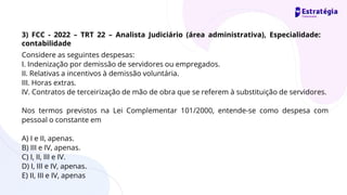 Considere as seguintes despesas:
I. Indenização por demissão de servidores ou empregados.
II. Relativas a incentivos à demissão voluntária.
III. Horas extras.
IV. Contratos de terceirização de mão de obra que se referem à substituição de servidores.
Nos termos previstos na Lei Complementar 101/2000, entende-se como despesa com
pessoal o constante em
A) I e II, apenas.
B) III e IV, apenas.
C) I, II, III e IV.
D) I, III e IV, apenas.
E) II, III e IV, apenas
3) FCC - 2022 – TRT 22 – Analista Judiciário (área administrativa), Especialidade:
contabilidade
 