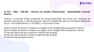 5) FCC - 2022 - PGE-AM - Técnico em Gestão Procuratorial - Especialidade Controle
Interno
Embora o chamado limite prudencial do comprometimento da receita com despesas de
pessoal corresponda a 95% do patamar máximo estabelecido pela Lei de Responsabilidade
Fiscal − Lei Complementar nº 101/2000, o Tribunal de Contas
A) tem o dever de alertar os Poderes ou órgãos se for atingido 80% do patamar máximo.
B) tem o dever de alertar os Poderes ou órgãos se for atingido 90% do patamar máximo.
C) não fará alerta até que o patamar máximo seja atingido.
D) não fará alerta até que o limite prudencial seja atingido.
E) não fará dele qualquer alerta.
 