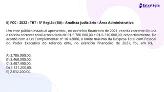 6) FCC - 2022 - TRT - 5ª Região (BA) - Analista Judiciário - Área Administrativa
Um ente público estadual apresentou, no exercício financeiro de 2021, receita corrente líquida
e receita corrente total arrecadada de R$ 5.780.000,00 e R$ 6.310.000,00, respectivamente. De
acordo com a Lei Complementar nº 101/2000, o limite máximo da Despesa Total com Pessoal
do Poder Executivo do referido ente, no exercício financeiro de 2021, foi, em R$,
A) 3.786.000,00.
B) 3.468.000,00.
C) 3.407.400,00.
D) 3.121.200,00.
E) 2.832.200,00.
 