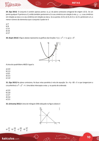 RETAS
10
29. (Fgv 2013) O conjunto S contém apenas pontos (x, y) do plano cartesiano ortogonal de origem (0, 0). Se um
ponto qualquer P pertence a S, então também pertencem a S o seu simétrico em relação à reta y x,
= o seu simétrico
em relação ao eixo x e o seu simétrico em relação ao eixo y. Se os pontos (0, 0), (2, 0), (0, 3) e (2, 3) pertencem a S, o
menor número de elementos que o conjunto S pode ter é
a) 7
b) 8
c) 13
d) 16
e) 17
30. (Espm 2013) A figura abaixo representa os gráficos das funções ( ) 2
f x x 1
= + e ( ) x
g x 2 .
=
A área do quadrilátero ABCD é igual a
a) 2,0
b) 1,5
c) 0,5
d) 2,5
e) 1,0
31. (Fgv 2013) No plano cartesiano, há duas retas paralelas à reta de equação 3x 4y 60 0
+ + =
e que tangenciam a
circunferência 2 2
x y 4.
+ =Uma delas intercepta o eixo y no ponto de ordenada
a) 2,9
b) 2,8
c) 2,7
d) 2,6
e) 2,5
32. (Unicamp 2012) A área do triângulo OAB esboçado na figura abaixo é
a)
21
4
b)
23
4
c)
25
4
d)
27
4
 
