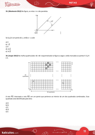 RETAS
11
33. (Mackenzie 2012) Na figura, as retas r e s são paralelas.
Se (x,y) é um ponto de s, então x – y vale
a) 2
b) 2
c) 4
d) 2 2
e) 4 2
34. (Insper 2012) Na malha quadriculada 40 60
× esquematizada na figura a seguir, estão marcados os pontos P, Q, R
e S.
A reta PQ


intercepta a reta RS


em um ponto que pertence ao interior de um dos quadrados sombreados. Esse
quadrado está identificado pela letra
a) A
b) B
c) C
d) D
e) E
 