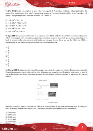 RETAS
2
04. (Fgv 2018) Dados, em um plano ,
α uma reta d e um ponto F fora dela, a parábola é o lugar geométrico dos
pontos de α equidistantes de d e de F. No plano cartesiano, se F tem coordenadas (5, 7) e d tem equação y 3,
=
então, a equação da parábola associada ao ponto F e à reta d é
a) 2
y 0,25x 1,2x 8,1.
= − +
b) 2
y 0,125x 1,25x 8,125.
= − +
c) 2
y 0,25x 0,125x 8,125.
= − +
d) 2
y 1,25x 0,25x 8,25.
= − +
e) 2
y 0,225x 0,125x 8.
= − +
05. (Fgv 2018) Duas pessoas combinaram de se encontrar entre 12h00 e 13h00. Elas também combinaram de esperar
até 20 minutos pela outra pessoa depois de chegar ao local do encontro. Assumindo que os horários de chegada ao
local de encontro são uniformemente distribuídos no intervalo de uma hora, que vai das 12h00 às 13h00, a
probabilidade de que elas se encontrem no intervalo combinado é igual a
a)
1
3
b)
4
9
c)
5
9
d)
2
3
e)
5
6
06. (Unesp 2018) Dois dos materiais mais utilizados para fazer pistas de rodagem de veículos são o concreto e o asfalto.
Uma pista nova de concreto reflete mais os raios solares do que uma pista nova de asfalto; porém, com os anos de
uso, ambas tendem a refletir a mesma porcentagem de raios solares, conforme mostram os segmentos de retas nos
gráficos.
Mantidas as relações lineares expressas nos gráficos ao longo dos anos de uso, duas pistas novas, uma de concreto e
outra de asfalto, atingirão pela primeira vez a mesma porcentagem de reflexão dos raios solares após
a) 8,225 anos
b) 9,375 anos
c) 10,025 anos
d) 10,175 anos
e) 9,625 anos
 