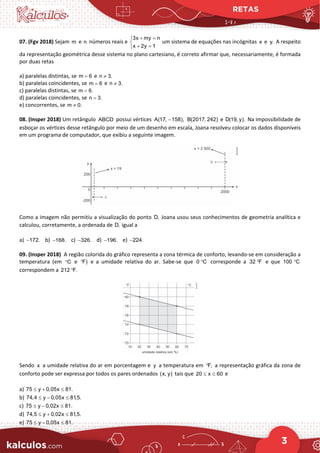 RETAS
3
07. (Fgv 2018) Sejam m e n números reais e
3x my n
x 2y 1
+ =


+ =

um sistema de equações nas incógnitas x e y. A respeito
da representação geométrica desse sistema no plano cartesiano, é correto afirmar que, necessariamente, é formada
por duas retas
a) paralelas distintas, se m 6
= e n 3.
≠
b) paralelas coincidentes, se m 6
= e n 3.
≠
c) paralelas distintas, se m 6.
=
d) paralelas coincidentes, se n 3.
=
e) concorrentes, se m 0.
≠
08. (Insper 2018) Um retângulo ABCD possui vértices A(17, 158),
− B(2017, 242) e D(19, y). Na impossibilidade de
esboçar os vértices desse retângulo por meio de um desenho em escala, Joana resolveu colocar os dados disponíveis
em um programa de computador, que exibiu a seguinte imagem.
Como a imagem não permitiu a visualização do ponto D, Joana usou seus conhecimentos de geometria analítica e
calculou, corretamente, a ordenada de D, igual a
a) 172.
− b) 168.
− c) 326.
− d) 196.
− e) 224.
−
09. (Insper 2018) A região colorida do gráfico representa a zona térmica de conforto, levando-se em consideração a
temperatura (em C
° e F)
° e a umidade relativa do ar. Sabe-se que 0 C
° corresponde a 32 F
° e que 100 C
°
correspondem a 212 F.
°
Sendo x a umidade relativa do ar em porcentagem e y a temperatura em F,
° a representação gráfica da zona de
conforto pode ser expressa por todos os pares ordenados (x, y) tais que 20 x 60
≤ ≤ e
a) 75 y 0,05x 81.
≤ + ≤
b) 74,4 y 0,05x 81,5.
≤ − ≤
c) 75 y 0,02x 81.
≤ − ≤
d) 74,5 y 0,02x 81,5.
≤ + ≤
e) 75 y 0,05x 81.
≤ − ≤
 