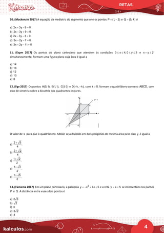 RETAS
4
10. (Mackenzie 2017) A equação da mediatriz do segmento que une os pontos P (1, 2)
= − e Q (5, 4)
= é
a) 2x 3y 9 0
+ − =
b) 2x 3y 9 0
− + =
c) 2x 3y 3 0
− − =
d) 3x 2y 7 0
− − =
e) 3x 2y 11 0
+ − =
11. (Espm 2017) Os pontos do plano cartesiano que atendem às condições 0 x 4, 0 y 3
≤ ≤ ≤ ≤ e x y 2
+ ≥
simultaneamente, formam uma figura plana cuja área é igual a
a) 14
b) 16
c) 12
d) 10
e) 8
12. (Fgv 2017) Os pontos A(0,1), B(1,1), C(1, 0) e D( k, k),
− − com k 0,
> formam o quadrilátero convexo ABCD, com
eixo de simetria sobre a bissetriz dos quadrantes ímpares.
O valor de k para que o quadrilátero ABCD seja dividido em dois polígonos de mesma área pelo eixo y é igual a
a)
2 5
.
4
+
b)
3 2
.
4
+
c)
1 2
.
2
+
d)
1 3
.
2
+
e)
1 5
.
2
+
13. (Famema 2017) Em um plano cartesiano, a parábola 2
y x 4x 5
=
− + + e a reta y x 5
= + se intersectam nos pontos
P e Q. A distância entre esses dois pontos é
a) 2 3
b) 2
c) 3
d) 3 2
e) 4
 
