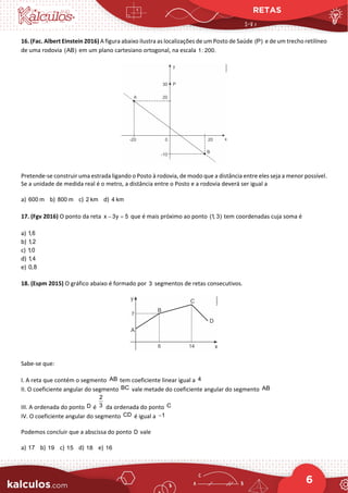 RETAS
6
16. (Fac. Albert Einstein 2016) A figura abaixo ilustra as localizações de um Posto de Saúde (P) e de um trecho retilíneo
de uma rodovia (AB) em um plano cartesiano ortogonal, na escala 1: 200.
Pretende-se construir uma estrada ligando o Posto à rodovia, de modo que a distância entre eles seja a menor possível.
Se a unidade de medida real é o metro, a distância entre o Posto e a rodovia deverá ser igual a
a) 600 m b) 800 m c) 2 km d) 4 km
17. (Fgv 2016) O ponto da reta x 3y 5
− =
que é mais próximo ao ponto (1
, 3) tem coordenadas cuja soma é
a) 1,6
b) 1,2
c) 1,0
d) 1,4
e) 0,8
18. (Espm 2015) O gráfico abaixo é formado por 3 segmentos de retas consecutivos.
Sabe-se que:
I. A reta que contém o segmento AB tem coeficiente linear igual a 4
II. O coeficiente angular do segmento BC vale metade do coeficiente angular do segmento AB
III. A ordenada do ponto D é
2
3 da ordenada do ponto C
IV. O coeficiente angular do segmento CD é igual a 1
−
Podemos concluir que a abscissa do ponto D vale
a) 17 b) 19 c) 15 d) 18 e) 16
 