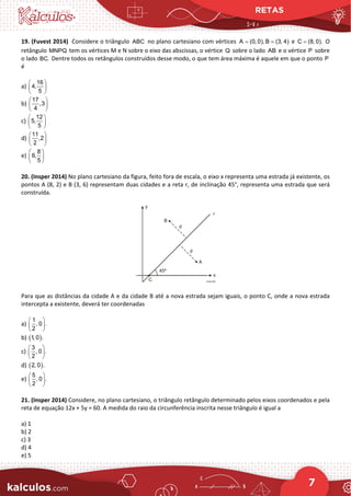 RETAS
7
19. (Fuvest 2014) Considere o triângulo ABC no plano cartesiano com vértices A (0, 0), B (3, 4)
= = e C (8, 0).
= O
retângulo MNPQ tem os vértices M e N sobre o eixo das abscissas, o vértice Q sobre o lado AB e o vértice P sobre
o lado BC. Dentre todos os retângulos construídos desse modo, o que tem área máxima é aquele em que o ponto P
é
a)
16
4,
5
 
 
 
b)
17
,3
4
 
 
 
c)
12
5,
5
 
 
 
d)
11
,2
2
 
 
 
e)
8
6,
5
 
 
 
20. (Insper 2014) No plano cartesiano da figura, feito fora de escala, o eixo x representa uma estrada já existente, os
pontos A (8, 2) e B (3, 6) representam duas cidades e a reta r, de inclinação 45°, representa uma estrada que será
construída.
Para que as distâncias da cidade A e da cidade B até a nova estrada sejam iguais, o ponto C, onde a nova estrada
intercepta a existente, deverá ter coordenadas
a)
1
, 0 .
2
 
 
 
b) ( )
1, 0 .
c)
3
, 0 .
2
 
 
 
d) ( )
2, 0 .
e)
5
, 0 .
2
 
 
 
21. (Insper 2014) Considere, no plano cartesiano, o triângulo retângulo determinado pelos eixos coordenados e pela
reta de equação 12x + 5y = 60. A medida do raio da circunferência inscrita nesse triângulo é igual a
a) 1
b) 2
c) 3
d) 4
e) 5
 