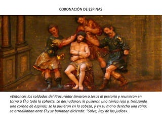 CORONACIÓN DE ESPINAS«Entonces los soldados del Procurador llevaron a Jesús al pretorio y reunieron en torno a Él a toda la cohorte. Le desnudaron, le pusieron una túnica roja y, trenzando una corona de espinas, se la pusieron en la cabeza, y en su mano derecha una caña; se arrodillaban ante Él y se burlaban diciendo: "Salve, Rey de los judíos».