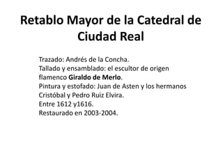 Retablo Mayor de la Catedral de Ciudad RealTrazado: Andrés de la Concha.Tallado y ensamblado: el escultor de origen flamenco Giraldo de Merlo.Pintura y estofado: Juan de Asten y los hermanos Cristóbal y Pedro Ruiz Elvira.Entre 1612 y1616.Restaurado en 2003-2004.
