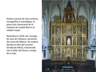 Desde el punto de vista artístico, iconográfico e iconológico, la parte más interesante de la Catedral de Ciudad Real es el retablo mayor.Realizada en 1610  por encargo de Juan de Villaseca, secretario del virrey de México. De madera dorada es obra del escultor Giraldo de Merlo, relacionado con el taller del Greco y amigo de su hijo.