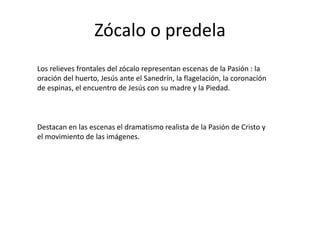 Zócalo o predelaLos relieves frontales del zócalo representan escenas de la Pasión : la oración del huerto, Jesús ante el Sanedrín, la flagelación, la coronación de espinas, el encuentro de Jesús con su madre y la Piedad.Destacan en las escenas el dramatismo realista de la Pasión de Cristo y el movimiento de las imágenes.