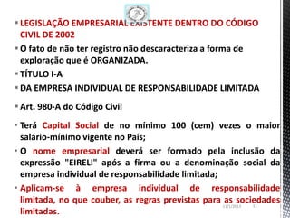  LEGISLAÇÃO EMPRESARIAL EXISTENTE DENTRO DO CÓDIGO
  CIVIL DE 2002
 O fato de não ter registro não descaracteriza a forma de
  exploração que é ORGANIZADA.
 TÍTULO I-A
 DA EMPRESA INDIVIDUAL DE RESPONSABILIDADE LIMITADA
 Art. 980-A do Código Civil
• Terá Capital Social de no mínimo 100 (cem) vezes o maior
  salário-mínimo vigente no País;
• O nome empresarial deverá ser formado pela inclusão da
  expressão "EIRELI" após a firma ou a denominação social da
  empresa individual de responsabilidade limitada;
• Aplicam-se à empresa individual de responsabilidade
  limitada, no que couber, as regras previstas para as sociedades
                                                              11
                                                    11/1/2013
  limitadas.
 