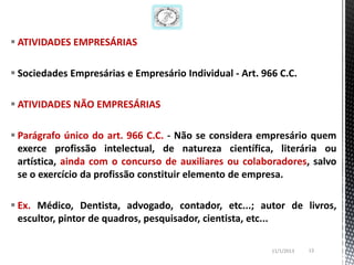  ATIVIDADES EMPRESÁRIAS

 Sociedades Empresárias e Empresário Individual - Art. 966 C.C.

 ATIVIDADES NÃO EMPRESÁRIAS

 Parágrafo único do art. 966 C.C. - Não se considera empresário quem
  exerce profissão intelectual, de natureza científica, literária ou
  artística, ainda com o concurso de auxiliares ou colaboradores, salvo
  se o exercício da profissão constituir elemento de empresa.

 Ex. Médico, Dentista, advogado, contador, etc...; autor de livros,
  escultor, pintor de quadros, pesquisador, cientista, etc...

                                                          11/1/2013   13
 