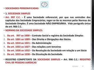  SOCIEDADES PERSONIFICADAS

 1. SOCIEDADE SIMPLES
 Art. 997 C.C. - É uma Sociedade referencial, por que nas omissões dos
  capítulos das Sociedade Empresárias, reger-se-ão as mesmas pelas Normas da
  Sociedade Simples. É uma Sociedade NÃO EMPRESÁRIA. Vide parágrafo único
  do art. 966 C.C.
 NORMAS DA SOCIEDADE SIMPLES:

1.   Do art. 997 ao 1000 – Contrato Social e registro da Sociedade Simples
2.   Do art. 1001 ao 1009 – Dos Direito e Obrigações dos Sócios
3.   Do art. 1010 ao 1021 – Da Administração
4.   Do art. 1022 ao 1027 – Das relações com terceiros
5.   Do art. 1028 ao 1032 – Da Resolução da Sociedade em relação a um Sócio
6.   Do art. 1033 ao 1038 – Da Dissolução da Sociedade

 REGISTRO COMPETENTE DA SOCIEDADE SIMPLES – Art. 998 C.C.: REGISTRO
  CIVIL DE PESSOAS JURÍDICAS
                                                              11/1/2013   18
 