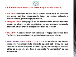  2. SOCIEDADE EM NOME COLETIVO – Artigos 1039 ao 1044 C.C.

 Art. 1039 - Somente pessoas físicas podem tomar parte na sociedade
  em nome coletivo, respondendo todos os sócios, solidária e
  ilimitadamente, pelas obrigações sociais.
 Parágrafo único. Sem prejuízo da responsabilidade perante terceiros,
  podem os sócios, no ato constitutivo, ou por unânime convenção
  posterior, limitar entre si a responsabilidade de cada um.

 Art. 1.040 - A sociedade em nome coletivo se rege pelas normas deste
  Capítulo e, no que seja omisso, pelas do Capítulo antecedente.

• NOME EMPRESARIAL – Art. 1157 C.C. - A sociedade em que houver
  sócios de responsabilidade ilimitada operará sob firma, na qual
  somente os nomes daqueles poderão figurar, bastando para formá-la
  aditar ao nome de um deles a expressão "e companhia" ou sua
  abreviatura.
                                                          11/1/2013   20
 