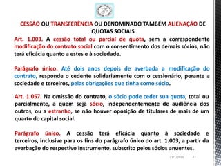 CESSÃO OU TRANSFERÊNCIA OU DENOMINADO TAMBÉM ALIENAÇÃO DE
                                QUOTAS SOCIAIS
Art. 1.003. A cessão total ou parcial de quota, sem a correspondente
modificação do contrato social com o consentimento dos demais sócios, não
terá eficácia quanto a estes e à sociedade.

Parágrafo único. Até dois anos depois de averbada a modificação do
contrato, responde o cedente solidariamente com o cessionário, perante a
sociedade e terceiros, pelas obrigações que tinha como sócio.

Art. 1.057. Na omissão do contrato, o sócio pode ceder sua quota, total ou
parcialmente, a quem seja sócio, independentemente de audiência dos
outros, ou a estranho, se não houver oposição de titulares de mais de um
quarto do capital social.

Parágrafo único. A cessão terá eficácia quanto à sociedade e
terceiros, inclusive para os fins do parágrafo único do art. 1.003, a partir da
averbação do respectivo instrumento, subscrito pelos sócios anuentes.
                                                               11/1/2013   27
 