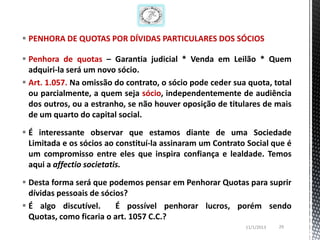  PENHORA DE QUOTAS POR DÍVIDAS PARTICULARES DOS SÓCIOS

 Penhora de quotas – Garantia judicial * Venda em Leilão * Quem
  adquiri-la será um novo sócio.
 Art. 1.057. Na omissão do contrato, o sócio pode ceder sua quota, total
  ou parcialmente, a quem seja sócio, independentemente de audiência
  dos outros, ou a estranho, se não houver oposição de titulares de mais
  de um quarto do capital social.

 É interessante observar que estamos diante de uma Sociedade
  Limitada e os sócios ao constituí-la assinaram um Contrato Social que é
  um compromisso entre eles que inspira confiança e lealdade. Temos
  aqui a affectio societatis.

 Desta forma será que podemos pensar em Penhorar Quotas para suprir
  dívidas pessoais de sócios?
 É algo discutível.      É possível penhorar lucros, porém sendo
  Quotas, como ficaria o art. 1057 C.C.?
                                                            11/1/2013   29
 