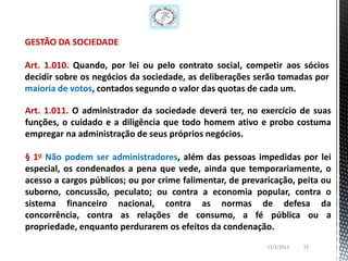 GESTÃO DA SOCIEDADE

Art. 1.010. Quando, por lei ou pelo contrato social, competir aos sócios
decidir sobre os negócios da sociedade, as deliberações serão tomadas por
maioria de votos, contados segundo o valor das quotas de cada um.

Art. 1.011. O administrador da sociedade deverá ter, no exercício de suas
funções, o cuidado e a diligência que todo homem ativo e probo costuma
empregar na administração de seus próprios negócios.

§ 1o Não podem ser administradores, além das pessoas impedidas por lei
especial, os condenados a pena que vede, ainda que temporariamente, o
acesso a cargos públicos; ou por crime falimentar, de prevaricação, peita ou
suborno, concussão, peculato; ou contra a economia popular, contra o
sistema financeiro nacional, contra as normas de defesa da
concorrência, contra as relações de consumo, a fé pública ou a
propriedade, enquanto perdurarem os efeitos da condenação.
                                                            11/1/2013   32
 