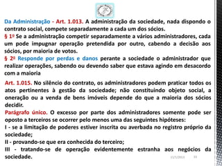 Da Administração - Art. 1.013. A administração da sociedade, nada dispondo o
contrato social, compete separadamente a cada um dos sócios.
§ 1o Se a administração competir separadamente a vários administradores, cada
um pode impugnar operação pretendida por outro, cabendo a decisão aos
sócios, por maioria de votos.
§ 2o Responde por perdas e danos perante a sociedade o administrador que
realizar operações, sabendo ou devendo saber que estava agindo em desacordo
com a maioria
Art. 1.015. No silêncio do contrato, os administradores podem praticar todos os
atos pertinentes à gestão da sociedade; não constituindo objeto social, a
oneração ou a venda de bens imóveis depende do que a maioria dos sócios
decidir.
Parágrafo único. O excesso por parte dos administradores somente pode ser
oposto a terceiros se ocorrer pelo menos uma das seguintes hipóteses:
I - se a limitação de poderes estiver inscrita ou averbada no registro próprio da
sociedade;
II - provando-se que era conhecida do terceiro;
III - tratando-se de operação evidentemente estranha aos negócios da
sociedade.                                                       11/1/2013 33
 