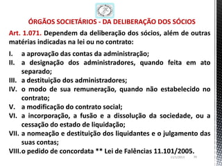 ÓRGÃOS SOCIETÁRIOS - DA DELIBERAÇÃO DOS SÓCIOS
Art. 1.071. Dependem da deliberação dos sócios, além de outras
matérias indicadas na lei ou no contrato:
I. a aprovação das contas da administração;
II. a designação dos administradores, quando feita em ato
     separado;
III. a destituição dos administradores;
IV. o modo de sua remuneração, quando não estabelecido no
     contrato;
V. a modificação do contrato social;
VI. a incorporação, a fusão e a dissolução da sociedade, ou a
     cessação do estado de liquidação;
VII. a nomeação e destituição dos liquidantes e o julgamento das
     suas contas;
VIII.o pedido de concordata ** Lei de Falências 11.101/2005.
                                                   11/1/2013   39
 