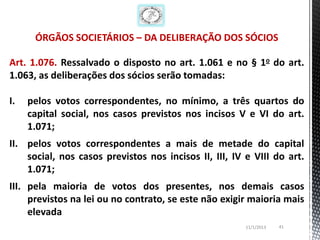 ÓRGÃOS SOCIETÁRIOS – DA DELIBERAÇÃO DOS SÓCIOS

Art. 1.076. Ressalvado o disposto no art. 1.061 e no § 1o do art.
1.063, as deliberações dos sócios serão tomadas:

I.   pelos votos correspondentes, no mínimo, a três quartos do
     capital social, nos casos previstos nos incisos V e VI do art.
     1.071;
II. pelos votos correspondentes a mais de metade do capital
    social, nos casos previstos nos incisos II, III, IV e VIII do art.
    1.071;
III. pela maioria de votos dos presentes, nos demais casos
     previstos na lei ou no contrato, se este não exigir maioria mais
     elevada
                                                        11/1/2013   41
 