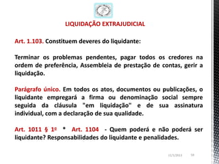 LIQUIDAÇÃO EXTRAJUDICIAL

Art. 1.103. Constituem deveres do liquidante:

Terminar os problemas pendentes, pagar todos os credores na
ordem de preferência, Assembleia de prestação de contas, gerir a
liquidação.

Parágrafo único. Em todos os atos, documentos ou publicações, o
liquidante empregará a firma ou denominação social sempre
seguida da cláusula "em liquidação" e de sua assinatura
individual, com a declaração de sua qualidade.

Art. 1011 § 1o * Art. 1104 - Quem poderá e não poderá ser
liquidante? Responsabilidades do liquidante e penalidades.

                                                    11/1/2013   59
 