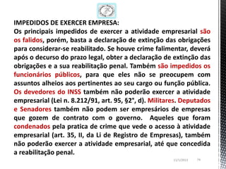 IMPEDIDOS DE EXERCER EMPRESA:
Os principais impedidos de exercer a atividade empresarial são
os falidos, porém, basta a declaração de extinção das obrigações
para considerar-se reabilitado. Se houve crime falimentar, deverá
após o decurso do prazo legal, obter a declaração de extinção das
obrigações e a sua reabilitação penal. Também são impedidos os
funcionários públicos, para que eles não se preocupem com
assuntos alheios aos pertinentes ao seu cargo ou função pública.
Os devedores do INSS também não poderão exercer a atividade
empresarial (Lei n. 8.212/91, art. 95, §2°, d). Militares. Deputados
e Senadores também não podem ser empresários de empresas
que gozem de contrato com o governo. Aqueles que foram
condenados pela pratica de crime que vede o acesso à atividade
empresarial (art. 35, II, da Li de Registro de Empresas), também
não poderão exercer a atividade empresarial, até que concedida
a reabilitação penal.
                                                       11/1/2013   74
 
