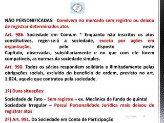NÃO PERSONIFICADAS: Convivem no mercado sem registro ou deixou
de registrar determinados atos
Art. 986. Sociedade em Comum * Enquanto não inscritos os atos
constitutivos, reger-se-á a sociedade, exceto por ações em
organização,             pelo             disposto       neste
Capítulo, observadas, subsidiariamente e no que com ele forem
compatíveis, as normas da sociedade simples.
Art. 990. Todos os sócios respondem solidária e ilimitadamente pelas
obrigações sociais, excluído do benefício de ordem, previsto no art.
1.024, aquele que contratou pela sociedade.

1º) Duas situações:
Sociedade de Fato – Sem registro – ex. Mecânica de fundo de quintal
Sociedade Irregular – Possui Personalidade Jurídica mais deixou de
registrar atos
                                                       13/1/2013   16
2º) Art. 991. Da Sociedade em Conta de Participação
 