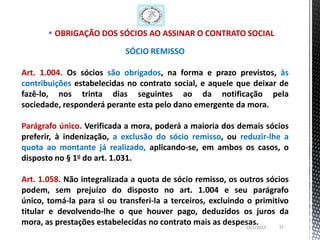 OBRIGAÇÃO DOS SÓCIOS AO ASSINAR O CONTRATO SOCIAL

                            SÓCIO REMISSO

Art. 1.004. Os sócios são obrigados, na forma e prazo previstos, às
contribuições estabelecidas no contrato social, e aquele que deixar de
fazê-lo, nos trinta dias seguintes ao da notificação pela
sociedade, responderá perante esta pelo dano emergente da mora.

Parágrafo único. Verificada a mora, poderá a maioria dos demais sócios
preferir, à indenização, a exclusão do sócio remisso, ou reduzir-lhe a
quota ao montante já realizado, aplicando-se, em ambos os casos, o
disposto no § 1o do art. 1.031.

Art. 1.058. Não integralizada a quota de sócio remisso, os outros sócios
podem, sem prejuízo do disposto no art. 1.004 e seu parágrafo
único, tomá-la para si ou transferi-la a terceiros, excluindo o primitivo
titular e devolvendo-lhe o que houver pago, deduzidos os juros da
mora, as prestações estabelecidas no contrato mais as despesas.
                                                              13/1/2013 31
 