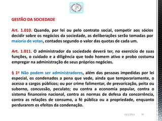 GESTÃO DA SOCIEDADE

Art. 1.010. Quando, por lei ou pelo contrato social, competir aos sócios
decidir sobre os negócios da sociedade, as deliberações serão tomadas por
maioria de votos, contados segundo o valor das quotas de cada um.

Art. 1.011. O administrador da sociedade deverá ter, no exercício de suas
funções, o cuidado e a diligência que todo homem ativo e probo costuma
empregar na administração de seus próprios negócios.

§ 1o Não podem ser administradores, além das pessoas impedidas por lei
especial, os condenados a pena que vede, ainda que temporariamente, o
acesso a cargos públicos; ou por crime falimentar, de prevaricação, peita ou
suborno, concussão, peculato; ou contra a economia popular, contra o
sistema financeiro nacional, contra as normas de defesa da concorrência,
contra as relações de consumo, a fé pública ou a propriedade, enquanto
perdurarem os efeitos da condenação.
                                                            13/1/2013   33
 