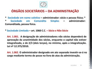 ÓRGÃOS SOCIETÁRIOS – DA ADMINISTRAÇÃO
* Sociedade em nome coletivo – administrador: sócio e pessoa física; *
*   Sociedade    em      Comandita   Simples     –    administrador:
Comanditado, pessoa física.

* Sociedade Limitada – art. 1060 C.C. – Sócio e Não Sócio

 Art. 1.061. A designação de administradores não sócios dependerá de
 aprovação da unanimidade dos sócios, enquanto o capital não estiver
 integralizado, e de 2/3 (dois terços), no mínimo, após a integralização.
 Lei nº 12.375/2010.

 Art. 1.062. O administrador designado em ato separado investir-se-á no
 cargo mediante termo de posse no livro de atas da administração.


                                                            13/1/2013   36
 