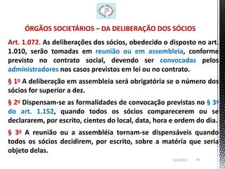 ÓRGÃOS SOCIETÁRIOS – DA DELIBERAÇÃO DOS SÓCIOS
Art. 1.072. As deliberações dos sócios, obedecido o disposto no art.
1.010, serão tomadas em reunião ou em assembleia, conforme
previsto no contrato social, devendo ser convocadas pelos
administradores nos casos previstos em lei ou no contrato.
§ 1o A deliberação em assembleia será obrigatória se o número dos
sócios for superior a dez.
§ 2o Dispensam-se as formalidades de convocação previstas no § 3o
do art. 1.152, quando todos os sócios comparecerem ou se
declararem, por escrito, cientes do local, data, hora e ordem do dia.
§ 3o A reunião ou a assembléia tornam-se dispensáveis quando
todos os sócios decidirem, por escrito, sobre a matéria que seria
objeto delas.
                                                     13/1/2013   39
 