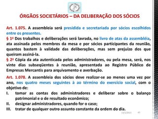 ÓRGÃOS SOCIETÁRIOS – DA DELIBERAÇÃO DOS SÓCIOS

Art. 1.075. A assembleia será presidida e secretariada por sócios escolhidos
entre os presentes.
§ 1o Dos trabalhos e deliberações será lavrada, no livro de atas da assembléia,
ata assinada pelos membros da mesa e por sócios participantes da reunião,
quantos bastem à validade das deliberações, mas sem prejuízo dos que
queiram assiná-la.
§ 2o Cópia da ata autenticada pelos administradores, ou pela mesa, será, nos
vinte dias subseqüentes à reunião, apresentada ao Registro Público de
Empresas Mercantis para arquivamento e averbação.
Art. 1.078. A assembleia dos sócios deve realizar-se ao menos uma vez por
ano, nos quatro meses seguintes à ao término do exercício social, com o
objetivo de:
I. tomar as contas dos administradores e deliberar sobre o balanço
     patrimonial e o de resultado econômico;
II. designar administradores, quando for o caso;
III. tratar de qualquer outro assunto constante da ordem do dia.
                                                              13/1/2013   43
 