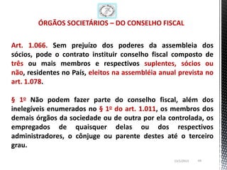 ÓRGÃOS SOCIETÁRIOS – DO CONSELHO FISCAL

Art. 1.066. Sem prejuízo dos poderes da assembleia dos
sócios, pode o contrato instituir conselho fiscal composto de
três ou mais membros e respectivos suplentes, sócios ou
não, residentes no País, eleitos na assembléia anual prevista no
art. 1.078.

§ 1o Não podem fazer parte do conselho fiscal, além dos
inelegíveis enumerados no § 1o do art. 1.011, os membros dos
demais órgãos da sociedade ou de outra por ela controlada, os
empregados de quaisquer delas ou dos respectivos
administradores, o cônjuge ou parente destes até o terceiro
grau.
                                                   13/1/2013   44
 