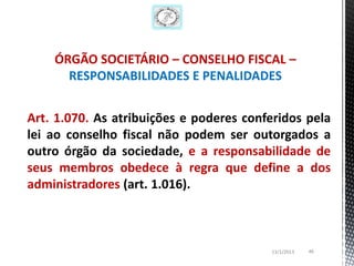 ÓRGÃO SOCIETÁRIO – CONSELHO FISCAL –
      RESPONSABILIDADES E PENALIDADES


Art. 1.070. As atribuições e poderes conferidos pela
lei ao conselho fiscal não podem ser outorgados a
outro órgão da sociedade, e a responsabilidade de
seus membros obedece à regra que define a dos
administradores (art. 1.016).



                                         13/1/2013   46
 