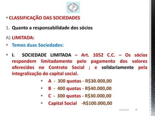  CLASSIFICAÇÃO DAS SOCIEDADES
1. Quanto a responsabilidade dos sócios
A) LIMITADA:
 Temos duas Sociedades:
 I. SOCIEDADE LIMITADA – Art. 1052 C.C. – Os sócios
  respondem limitadamente pelo pagamento dos valores
  oferecidos no Contrato Social ; e solidariamente pela
  integralização do capital social.
                 A - 300 quotas - R$30.000,00
                 B - 400 quotas - R$40.000,00
                 C - 300 quotas - R$30.000,00
                 Capital Social -R$100.000,00
                                           13/1/2013   48
 