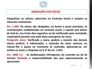 OBRIGAÇÕES DOS SÓCIOS

Integralizar os valores subscritos no Contrato Social e cumprir as
cláusulas contratuais.
Art. 1.004. Os sócios são obrigados, na forma e prazo previstos, às
contribuições estabelecidas no contrato social, e aquele que deixar
de fazê-lo, nos trinta dias seguintes ao da notificação pela sociedade,
responderá perante esta pelo dano emergente da mora.
Parágrafo único. Verificada a mora, poderá a maioria dos demais
sócios preferir, à indenização, a exclusão do sócio remisso, ou
reduzir-lhe a quota ao montante já realizado, aplicando-se, em
ambos os casos, o disposto no § 1o do art. 1.031.
Art. 1080 C.C. - As deliberações infringentes do contrato ou da lei
tornam ilimitada a responsabilidade dos que expressamente as
aprovaram.
                                                        13/1/2013   52
 