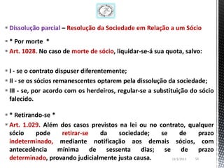  Dissolução parcial – Resolução da Sociedade em Relação a um Sócio
 * Por morte *
 Art. 1028. No caso de morte de sócio, liquidar-se-á sua quota, salvo:

 I - se o contrato dispuser diferentemente;
 II - se os sócios remanescentes optarem pela dissolução da sociedade;
 III - se, por acordo com os herdeiros, regular-se a substituição do sócio
  falecido.

 * Retirando-se *
 Art. 1.029. Além dos casos previstos na lei ou no contrato, qualquer
  sócio    pode    retirar-se   da     sociedade;    se      de     prazo
  indeterminado, mediante notificação aos demais sócios, com
  antecedência mínima de sessenta dias; se de prazo
  determinado, provando judicialmente justa causa.      13/1/2013 54
 
