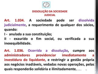 DISSOLUÇÃO DA SOCIEDADE
                         JUDICIAL
Art. 1.034. A sociedade pode ser dissolvida
judicialmente, a requerimento de qualquer dos sócios,
quando:
I - anulada a sua constituição;
II - exaurido o fim social, ou verificada a sua
inexequibilidade.
Art. 1.036. Ocorrida a dissolução, cumpre aos
administradores     providenciar     imediatamente     a
investidura do liquidante, e restringir a gestão própria
aos negócios inadiáveis, vedadas novas operações, pelas
quais responderão solidária e ilimitadamente.
                                            13/1/2013   58
 