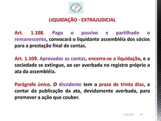 LIQUIDAÇÃO - EXTRAJUDICIAL

Art. 1.108. Pago o passivo e partilhado o
remanescente, convocará o liquidante assembléia dos sócios
para a prestação final de contas.

Art. 1.109. Aprovadas as contas, encerra-se a liquidação, e a
sociedade se extingue, ao ser averbada no registro próprio a
ata da assembléia.

Parágrafo único. O dissidente tem o prazo de trinta dias, a
contar da publicação da ata, devidamente averbada, para
promover a ação que couber.


                                                 13/1/2013   62
 