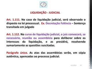 LIQUIDAÇÃO - JUDICIAL

Art. 1.111. No caso de liquidação judicial, será observado o
disposto na lei processual. Ex. Decretação Falência – Sentença
transitada em julgado

Art. 1.112. No curso de liquidação judicial, o juiz convocará, se
necessário, reunião ou assembleia para deliberar sobre os
interesses da liquidação, e as presidirá, resolvendo
sumariamente as questões suscitadas.

Parágrafo único. As atas das assembleias serão, em cópia
autêntica, apensadas ao processo judicial.

                                                    13/1/2013   63
 