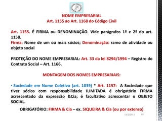 NOME EMPRESARIAL
                 Art. 1155 ao Art. 1168 do Código Civil

Art. 1155. É FIRMA ou DENOMINAÇÃO. Vide parágrafos 1º e 2º do art.
1158.
Firma: Nome de um ou mais sócios; Denominação: ramo de atividade ou
objeto social

PROTEÇÃO DO NOME EMPRESARIAL: Art. 33 da lei 8294/1994 – Registro do
Contrato Social – Art. 1166.

               MONTAGEM DOS NOMES EMPRESARIAIS:

• Sociedade em Nome Coletivo (art. 1039) * Art. 1157: A Sociedade que
tiver sócios com responsabilidade ILIMITADA é obrigatório FIRMA
acrescentado da expressão &Cia; é facultativo acrescentar o OBJETO
SOCIAL.
    OBRIGATÓRIO: FIRMA & Cia – ex. SIQUEIRA & Cia (ou por extenso)
                                                          13/1/2013   65
 
