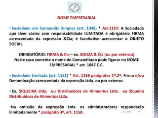 NOME EMPRESARIAL

• Sociedade em Comandita Simples (art. 1045) * Art.1157: A Sociedade
que tiver sócios com responsabilidade ILIMITADA é obrigatório FIRMA
acrescentado da expressão &Cia; é facultativo acrescentar o OBJETO
SOCIAL.

    OBRIGATÓRIO: FIRMA & Cia – ex. SOUZA & Cia (ou por extenso)
  Neste caso somente o nome do Comanditado pode figurar no NOME
                   EMPRESARIAL * art. 1047 C.C.

• Sociedade Limitada (art. 1152) * Art. 1158 parágrafos 1º,2º: Firma e/ou
Denominação acrescentada da expressão Ltda. ou por extenso.

• Ex. SIQUEIRA Ltda. ou Distribuidora de Alimentos Ltda. ou Siqueira
Distribuidora de Alimentos Ltda.

•Na omissão da expressão Ltda. os administradores responderão
ilimitadamente * parágrafo 3º, art. 1158.         13/1/2013 66
 