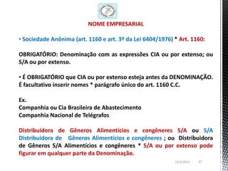 NOME EMPRESARIAL

• Sociedade Anônima (art. 1160 e art. 3º da Lei 6404/1976) * Art. 1160:

OBRIGATÓRIO: Denominação com as expressões CIA ou por extenso; ou
S/A ou por extenso.

• É OBRIGATÓRIO que CIA ou por extenso esteja antes da DENOMINAÇÃO.
É facultativo inserir nomes * parágrafo único do art. 1160 C.C.

Ex.
Companhia ou Cia Brasileira de Abastecimento
Companhia Nacional de Telégrafos

Distribuidora de Gêneros Alimentícios e congêneres S/A ou S/A
Distribuidora de Gêneros Alimentícios e congêneres ; ou Distribuidora
de Gêneros S/A Alimentícios e congêneres * S/A ou por extenso pode
figurar em qualquer parte da Denominação.
                                                           13/1/2013   67
 