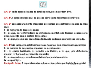 Art. 1o Toda pessoa é capaz de direitos e deveres na ordem civil.

Art. 2o A personalidade civil da pessoa começa do nascimento com vida;

Art. 3o São absolutamente incapazes de exercer pessoalmente os atos da vida
civil:
I - os menores de dezesseis anos;
II - os que, por enfermidade ou deficiência mental, não tiverem o necessário
discernimento para a prática desses atos;
III - os que, mesmo por causa transitória, não puderem exprimir sua vontade.

Art. 4o São incapazes, relativamente a certos atos, ou à maneira de os exercer:
I - os maiores de dezesseis e menores de dezoito anos;
II - os ébrios habituais, os viciados em tóxicos, e os que, por deficiência
mental, tenham o discernimento reduzido;
III - os excepcionais, sem desenvolvimento mental completo;
IV - os pródigos.
Parágrafo único. A capacidade dos índios será regulada por legislação especial.
                                                               13/1/2013 70
 