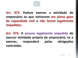Art. 972. Podem exercer a atividade de
empresário os que estiverem em pleno gozo
da capacidade civil e não forem legalmente
impedidos.

Art. 973. A pessoa legalmente impedida de
exercer atividade própria de empresário, se a
exercer,    responderá    pelas   obrigações
contraídas.

                                    13/1/2013   72
 