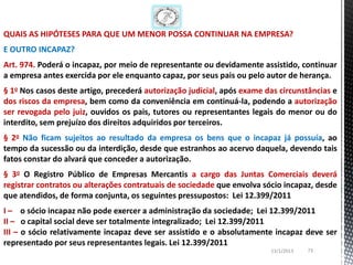 QUAIS AS HIPÓTESES PARA QUE UM MENOR POSSA CONTINUAR NA EMPRESA?
E OUTRO INCAPAZ?
Art. 974. Poderá o incapaz, por meio de representante ou devidamente assistido, continuar
a empresa antes exercida por ele enquanto capaz, por seus pais ou pelo autor de herança.
§ 1o Nos casos deste artigo, precederá autorização judicial, após exame das circunstâncias e
dos riscos da empresa, bem como da conveniência em continuá-la, podendo a autorização
ser revogada pelo juiz, ouvidos os pais, tutores ou representantes legais do menor ou do
interdito, sem prejuízo dos direitos adquiridos por terceiros.
§ 2o Não ficam sujeitos ao resultado da empresa os bens que o incapaz já possuía, ao
tempo da sucessão ou da interdição, desde que estranhos ao acervo daquela, devendo tais
fatos constar do alvará que conceder a autorização.
§ 3o O Registro Público de Empresas Mercantis a cargo das Juntas Comerciais deverá
registrar contratos ou alterações contratuais de sociedade que envolva sócio incapaz, desde
que atendidos, de forma conjunta, os seguintes pressupostos: Lei 12.399/2011
I – o sócio incapaz não pode exercer a administração da sociedade; Lei 12.399/2011
II – o capital social deve ser totalmente integralizado; Lei 12.399/2011
III – o sócio relativamente incapaz deve ser assistido e o absolutamente incapaz deve ser
representado por seus representantes legais. Lei 12.399/2011
                                                                         13/1/2013   73
 