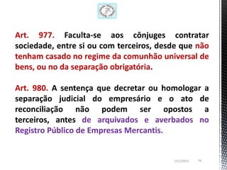 Art. 977. Faculta-se aos cônjuges contratar
sociedade, entre si ou com terceiros, desde que não
tenham casado no regime da comunhão universal de
bens, ou no da separação obrigatória.

Art. 980. A sentença que decretar ou homologar a
separação judicial do empresário e o ato de
reconciliação não podem ser opostos a
terceiros, antes de arquivados e averbados no
Registro Público de Empresas Mercantis.


                                         13/1/2013   74
 
