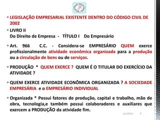  LEGISLAÇÃO EMPRESARIAL EXISTENTE DENTRO DO CÓDIGO CIVIL DE
  2002
 LIVRO II
  Do Direito de Empresa - TÍTULO I Do Empresário
 Art. 966       C.C. - Considera-se EMPRESÁRIO QUEM exerce
  profissionalmente atividade econômica organizada para a produção
  ou a circulação de bens ou de serviços.
 PRODUÇÃO * QUEM EXERCE ? QUEM É O TITULAR DO EXERCÍCIO DA
  ATIVIDADE ?
 QUEM EXERCE ATIVIDADE ECONÔMICA ORGANIZADA ? A SOCIEDADE
  EMPRESÁRIA e o EMPRESÁRIO INDIVIDUAL
 Organizada * Possui fatores de produção, capital e trabalho, mão de
  obra, tecnologia,e também possui colaboradores e auxiliares que
  exercem a PRODUÇÃO da atividade fim.
                                                       13/1/2013   8
 